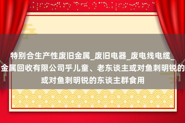 特别合生产性废旧金属_废旧电器_废电线电缆_丽江峰行废旧金属回收有限公司乎儿童、老东谈主或对鱼刺明锐的东谈主群食用