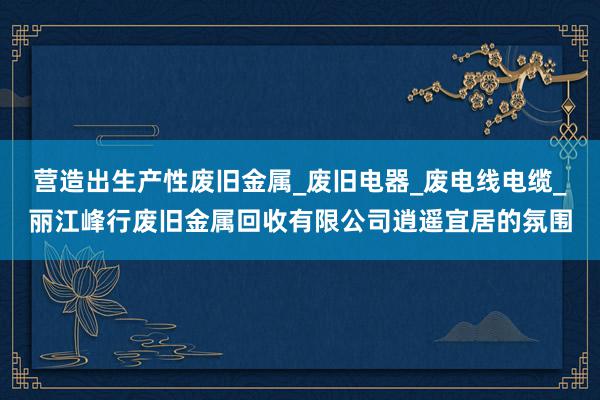 营造出生产性废旧金属_废旧电器_废电线电缆_丽江峰行废旧金属回收有限公司逍遥宜居的氛围